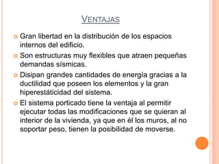 VENTAJAS
 Gran libertad en la distribución de los espacios
internos del edificio.
 Son estructuras muy flexibles que atraen pequeñas
demandas sísmicas.
 Disipan grandes cantidades de energía gracias a la
ductilidad que poseen los elementos y la gran
hiperestáticidad del sistema.
 El sistema porticado tiene la ventaja al permitir
ejecutar todas las modificaciones que se quieran al
interior de la vivienda, ya que en él los muros, al no
soportar peso, tienen la posibilidad de moverse.
 