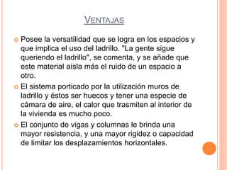 VENTAJAS
 Posee la versatilidad que se logra en los espacios y
que implica el uso del ladrillo. "La gente sigue
queriendo el ladrillo", se comenta, y se añade que
este material aísla más el ruido de un espacio a
otro.
 El sistema porticado por la utilización muros de
ladrillo y éstos ser huecos y tener una especie de
cámara de aire, el calor que trasmiten al interior de
la vivienda es mucho poco.
 El conjunto de vigas y columnas le brinda una
mayor resistencia, y una mayor rigidez o capacidad
de limitar los desplazamientos horizontales.
 