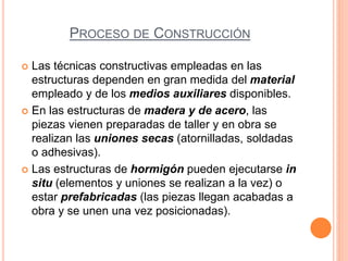 PROCESO DE CONSTRUCCIÓN
 Las técnicas constructivas empleadas en las
estructuras dependen en gran medida del material
empleado y de los medios auxiliares disponibles.
 En las estructuras de madera y de acero, las
piezas vienen preparadas de taller y en obra se
realizan las uniones secas (atornilladas, soldadas
o adhesivas).
 Las estructuras de hormigón pueden ejecutarse in
situ (elementos y uniones se realizan a la vez) o
estar prefabricadas (las piezas llegan acabadas a
obra y se unen una vez posicionadas).
 