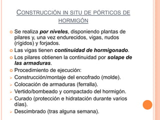 CONSTRUCCIÓN IN SITU DE PÓRTICOS DE
HORMIGÓN
 Se realiza por niveles, disponiendo plantas de
pilares y, una vez endurecidos, vigas, nudos
(rígidos) y forjados.
 Las vigas tienen continuidad de hormigonado.
 Los pilares obtienen la continuidad por solape de
las armaduras.
 Procedimiento de ejecución:
 Construcción/montaje del encofrado (molde).
 Colocación de armaduras (ferralla).
 Vertido/bombeado y compactado del hormigón.
 Curado (protección e hidratación durante varios
días).
 Descimbrado (tras alguna semana).
 