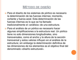 MÉTODO DE DISEÑO
 Para el diseño de los sistemas de pórtico es necesario
la determinación de las fuerzas internas: momento,
cortante y fuerza axial. Esta determinación de las
fuerzas internas es lo que se ha llamado
tradicionalmente el «análisis» de una estructura.
 Para el análisis de un pórtico es necesario hacer
algunas simplificaciones a la estructura real. Un pórtico
tiene no solo dimensiones longitudinales, sino
transversales, como el ancho y la altura de la sección
transversal y estos valores influyen en el análisis de la
estructura; sin embargo la determinación definitiva de
las dimensiones de los elementos es el objetivo final del
denominado «diseño estructural».
 