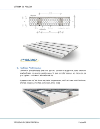 SISTEMA DE PRELOSA
FACULTAD DE ARQUITECTURA Página 10
d. Prelosas Pretensadas:
Elementos prefabricados formados por una sección de superficie plana y nervios
longitudinales en concreto pretensado, lo que permite obtener un elemento de
gran rigidez y resistencia a la deformación.
Proyectos con m² de áreas techadas importantes: edificaciones multifamiliares,
oficinas, estacionamientos, comercios, entre otros
 
