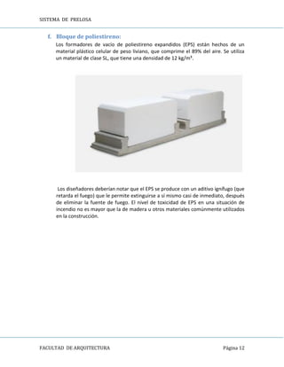 SISTEMA DE PRELOSA
FACULTAD DE ARQUITECTURA Página 12
f. Bloque de poliestireno:
Los formadores de vacío de poliestireno expandidos (EPS) están hechos de un
material plástico celular de peso liviano, que comprime el 89% del aire. Se utiliza
un material de clase SL, que tiene una densidad de 12 kg/m³.
Los diseñadores deberían notar que el EPS se produce con un aditivo ignífugo (que
retarda el fuego) que le permite extinguirse a sí mismo casi de inmediato, después
de eliminar la fuente de fuego. El nivel de toxicidad de EPS en una situación de
incendio no es mayor que la de madera u otros materiales comúnmente utilizados
en la construcción.
 