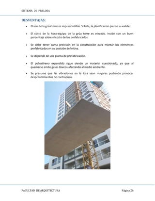 SISTEMA DE PRELOSA
FACULTAD DE ARQUITECTURA Página 26
DESVENTAJAS:
 El uso de la grúa torre es imprescindible. Si falla, la planificación pierde su validez.
 El costo de la hora-equipo de la grúa torre es elevado. Incide con un buen
porcentaje sobre el costo de los prefabricados.
 Se debe tener suma precisión en la construcción para montar los elementos
prefabricados en su posición definitiva.
 Se depende de una planta de prefabricación.
 El poliestireno expandido sigue siendo un material cuestionado, ya que al
quemarse emite gases tóxicos afectando al medio ambiente.
 Se presume que las vibraciones en la losa sean mayores pudiendo provocar
desprendimientos de contrapisos.
 