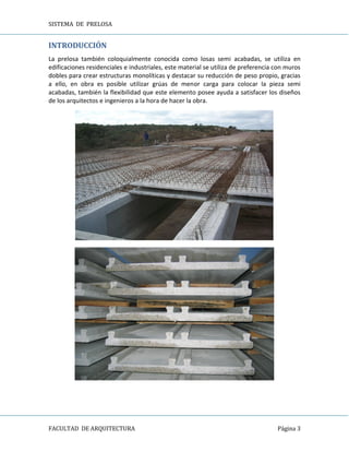 SISTEMA DE PRELOSA
FACULTAD DE ARQUITECTURA Página 3
INTRODUCCIÓN
La prelosa también coloquialmente conocida como losas semi acabadas, se utiliza en
edificaciones residenciales e industriales, este material se utiliza de preferencia con muros
dobles para crear estructuras monolíticas y destacar su reducción de peso propio, gracias
a ello, en obra es posible utilizar grúas de menor carga para colocar la pieza semi
acabadas, también la flexibilidad que este elemento posee ayuda a satisfacer los diseños
de los arquitectos e ingenieros a la hora de hacer la obra.
 