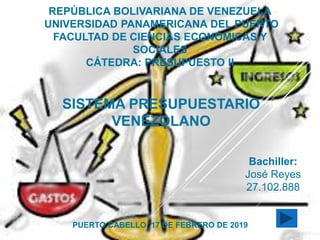 REPÚBLICA BOLIVARIANA DE VENEZUELA
UNIVERSIDAD PANAMERICANA DEL PUERTO
FACULTAD DE CIENCIAS ECONÓMICAS Y
SOCIALES
CÁTEDRA: PRESUPUESTO II
SISTEMA PRESUPUESTARIO
VENEZOLANO
Bachiller:
José Reyes
27.102.888
PUERTO CABELLO, 17 DE FEBRERO DE 2019
 