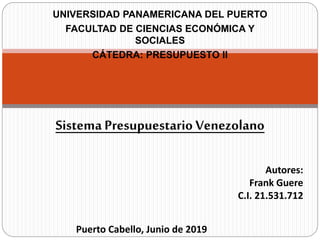 UNIVERSIDAD PANAMERICANA DEL PUERTO
FACULTAD DE CIENCIAS ECONÓMICA Y
SOCIALES
CÁTEDRA: PRESUPUESTO II
Sistema Presupuestario Venezolano
Autores:
Frank Guere
C.I. 21.531.712
Puerto Cabello, Junio de 2019
 
