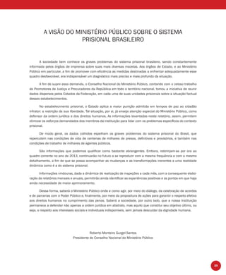 23
A VISÃO DO MINISTÉRIO PÚBLICO SOBRE O SISTEMA
PRISIONAL BRASILEIRO
A sociedade bem conhece os graves problemas do sistema prisional brasileiro, sendo constantemente
informada pelos órgãos de imprensa sobre suas mais diversas mazelas. Aos órgãos de Estado, e ao Ministério
Público em particular, a ﬁm de promover com eﬁciência as medidas destinadas a enfrentar adequadamente esse
quadro desfavorável, era indispensável um diagnóstico mais preciso e mais profundo da situação.
A ﬁm de suprir essa demanda, o Conselho Nacional do Ministério Público, contando com o zeloso trabalho
de Promotores de Justiça e Procuradores da República em todo o território nacional, tomou a iniciativa de reunir
dados dispersos pelos Estados da Federação, em cada uma de suas unidades prisionais sobre a situação factual
desses estabelecimentos.
No estabelecimento prisional, o Estado aplica a maior punição admitida em tempos de paz ao cidadão
infrator: a restrição de sua liberdade. Tal situação, por si, já enseja atenção especial do Ministério Público, como
defensor da ordem jurídica e dos direitos humanos. As informações levantadas neste relatório, assim, permitem
otimizar os esforços demandados dos membros da instituição para lidar com os problemas especíﬁcos do contexto
prisional.
De modo geral, os dados colhidos espelham os graves problemas do sistema prisional do Brasil, que
repercutem nas condições de vida de centenas de milhares de presos, deﬁnitivos e provisórios, e também nas
condições de trabalho de milhares de agentes públicos.
São informações que podemos qualiﬁcar como bastante abrangentes. Embora, restrinjam-se por ora ao
quadro corrente no ano de 2013, continuarão no futuro a se reproduzir com a mesma frequência e com o mesmo
detalhamento, a ﬁm de que se possa acompanhar as mudanças e as transformações inerentes a uma realidade
dinâmica como é a do sistema prisional.
Informações vindouras, dada a dinâmica de realização de inspeções a cada mês, com a consequente elabo-
ração de relatórios mensais e anuais, permitirão ainda identiﬁcar as experiências positivas e os pontos em que haja
ainda necessidade de maior aprimoramento.
Dessa forma, saberá o Ministério Público onde e como agir, por meio do diálogo, da celebração de acordos
e de parcerias com o Poder Público e, ﬁnalmente, por meio da propositura de ações para garantir o respeito efetivo
aos direitos humanos no cumprimento das penas. Saberá a sociedade, por outro lado, que a nossa Instituição
permanece a defender não apenas a ordem jurídica em abstrato, mas aquilo que constitui seu objetivo último, ou
seja, o respeito aos interesses sociais e individuais indisponíveis, sem jamais descuidar da dignidade humana.
Roberto Monteiro Gurgel Santos
Presidente do Conselho Nacional do Ministério Público
 