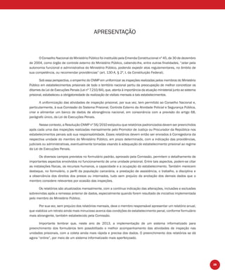 25
APRESENTAÇÃO
O Conselho Nacional do Ministério Público foi instituído pela Emenda Constitucional nº 45, de 30 de dezembro
de 2004, como órgão de controle externo do Ministério Público, cabendo-lhe, entre outras ﬁnalidades, “zelar pela
autonomia funcional e administrativa do Ministério Público, podendo expedir atos regulamentares, no âmbito de
sua competência, ou recomendar providências” (art. 130-A, § 2º, I, da Constituição Federal).
Sob essa perspectiva, o empenho do CNMP em uniformizar as inspeções realizadas pelos membros do Ministério
Público em estabelecimentos prisionais de todo o território nacional partiu da preocupação de melhor concretizar os
ditames da Lei de Execuções Penais (Lei nº 7.210/84), que, atenta à importância da atuação ministerial junto ao sistema
prisional, estabeleceu a obrigatoriedade da realização de visitais mensais a tais estabelecimentos.
A uniformização das atividades de inspeção prisional, por sua vez, tem permitido ao Conselho Nacional e,
particularmente, à sua Comissão do Sistema Prisional, Controle Externo da Atividade Policial e Segurança Pública,
criar e alimentar um banco de dados de abrangência nacional, em consonância com a previsão do artigo 68,
parágrafo único, da Lei de Execuções Penais.
Nesse contexto, a Resolução CNMP nº 56/2010 estipulou que relatórios padronizados devem ser preenchidos
após cada uma das inspeções realizadas mensalmente pelo Promotor de Justiça ou Procurador da República nos
estabelecimentos penais sob sua responsabilidade. Esses relatórios devem então ser enviados à Corregedoria da
respectiva unidade do membro do Ministério Público, em prazo determinado, com a indicação das providências,
judiciais ou administrativas, eventualmente tomadas visando à adequação do estabelecimento prisional ao regime
da Lei de Execuções Penais.
Os diversos campos previstos no formulário padrão, aprovado pela Comissão, permitem o detalhamento de
importantes aspectos envolvidos no funcionamento de uma unidade prisional. Entre tais aspectos, podem-se citar
as instalações físicas, os recursos humanos, a capacidade e a ocupação do estabelecimento. Também merecem
destaque, no formulário, o perﬁl da população carcerária, a prestação de assistência, o trabalho, a disciplina e
a observância dos direitos dos presos ou internados, tudo sem prejuízo da anotação dos demais dados que o
membro considere relevantes por ocasião das inspeções.
Os relatórios são atualizados mensalmente, com a contínua indicação das alterações, inclusões e exclusões
sobrevindas após a remessa anterior de dados, especialmente quando forem resultado de iniciativa implementada
pelo membro do Ministério Público.
Por sua vez, sem prejuízo dos relatórios mensais, deve o membro responsável apresentar um relatório anual,
que viabiliza um retrato ainda mais minucioso acerca das condições do estabelecimento penal, conforme formulário
mais abrangente, também estabelecido pela Comissão.
Importante lembrar que, neste ano de 2013, a implementação de um sistema informatizado para
preenchimento dos formulários tem possibilitado o melhor acompanhamento das atividades de inspeção nas
unidades prisionais, com a coleta ainda mais rápida e precisa dos dados. O preenchimento dos relatórios se dá
agora “online”, por meio de um sistema informatizado mais aperfeiçoado.
 