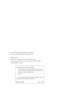 © 2013, Conselho Nacional do Ministério Público
Permitida a reprodução mediante citação da fonte
Produção gráfica
Diagramação e impressão: Gráfica e Editora Movimento
Supervisão editorial: Assessoria de Comunicação Social do CNMP
Tiragem: 1.000 exemplares
Conselho Nacional do Ministério Público
A visão do Ministério Público brasileiro sobre o sistema
prisional brasileiro / Conselho Nacional do Ministério
Público. – Brasília : CNMP, 2013.
320 p. il.
1. Sistema penitenciário nacional. 2. Relatório. I. Brasil.
Conselho Nacional do Ministério Público.
Biblioteca/CNMP CDU – 658
 