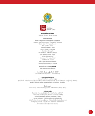 3
Presidente do CNMP
Roberto Monteiro Gurgel Santos
Conselheiros
Roberto Monteiro Gurgel Santos (Presidente)
Jeferson Luiz Pereira Coelho (Corregedor Nacional)
Maria Ester Henriques Tavares
Taís Schilling Ferraz
Adilson Gurgel de Castro
Almino Afonso Fernandes
Mario Luiz Bonsaglia
Claudia Maria de Freitas Chagas
Luiz Moreira Gomes Júnior
Jarbas Soares Júnior
Alessandro Tramujas Assad
Tito Souza do Amaral
José Lázaro Alfredo Guimarães
Fabiano Augusto Martins Silveira
Secretário-Geral do CNMP
José Adércio Leite Sampaio
Secretária-Geral Adjunta do CNMP
Cristina Soares de Oliveira e Almeida Nobre
Coordenação-Geral
Conselheiro Mario Luiz Bonsaglia
(Presidente da Comissão do Sistema Prisional, Controle Externo da Atividade Policial e Segurança Pública)
Roberto Antonio Dassié Diana (Membro Colaborador do CNMP)
Elaboração
Sávio Neves do Nascimento (Analista de Estatística/Perito - SGE)
Colaboração
Daniel de Resende Salgado (Membro Auxiliar do CNMP)
Andrezza Duarte Cançado (Membro Auxiliar do CNMP)
Paulo Taubemblatt (Membro Auxiliar do CNMP)
Daniel Scandiuzzi (Núcleo de Gestão de Sistemas)
Celso Antônio Fernando de Queiroz (Núcleo de Gestão de Sistemas)
Rodrigo Cipriano de Assis (Núcleo de Gestão de Sistemas)
Bruno Garcia Silva (Banco de Dados)
 
