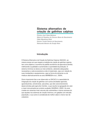 Sistema alternativo de
criação de galinhas caipiras
Firmino José Vieira Barbosa
Maria do Perpétuo do Socorro Bona do Nascimento
Fábio Mendonça Diniz
Hoston Tomás Santos do Nascimento
Raimundo Bezerra de Araújo Neto
Introdução
O Sistema Alternativo de Criação de Galinhas Caipiras (SACAC), ao
mesmo tempo em que resgata a tradição de criação de galinhas caipiras,
tem como objetivo o aumento do padrão econômico da agricultura familiar,
melhorando a qualidade e aumentando a quantidade da produção. O
sistema minimiza os danos ao meio ambiente, adotando adequações
necessárias a cada ecossistema onde é implantado, seja com relação às
suas instalações e equipamentos, seja na forma de alimentar ou de
medicar alternativamente as aves (BARBOSA et al., 2004).
Outro importante fato a ser observado no SACAC é a capacidade de
integração de criação de galinhas com outras atividades agrícolas,
agroindustriais, extrativistas, pecuárias, que são costumeiramente
desenvolvidas pelo agricultor familiar, o que resulta na agregação de valor
e maior remuneração por produto acabado (SAGRILO, 2002). As aves
criadas em sistemas mais naturais são submetidas a menos estresse do
que aquelas nos sistemas de criação intensiva, em galpões com elevada
população, e sua carne é considerada de melhor sabor e menor teor de
colesterol.
 