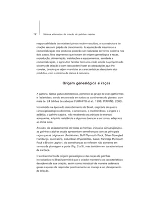 12 Sistema alternativo de criação de galinhas caipiras
responsabilidade ou receberá pintos recém-nascidos, e sua estrutura de
criação será um galpão de crescimento. A aquisição de insumos e a
comercialização dos produtos poderão ser realizadas de forma coletiva nos
dois casos. Nos segmentos que tratam de origem genealógica e raças,
reprodução, alimentação, instalações e equipamentos, sanidade e
comercialização, o agricultor familiar terá uma visão ampla da proposta do
sistema de criação e com isso poderá fazer as adequações que lhe
convier, desde que sejam mantidas as características desejáveis dos
produtos, com o mínimo de danos à natureza.
Origem genealógica e raças
A galinha, Gallus gallus domesticus, pertence ao grupo de aves galiformes
e fasianídeas, sendo encontrada em todos os continentes do planeta, com
mais de 24 bilhões de cabeças (FUMIHITO et al., 1996; PERRINS, 2003).
Introduzida na época do descobrimento do Brasil, originária de quatro
ramos genealógicos distintos, o americano, o mediterrâneo, o inglês e o
asiático, a galinha caipira, não recebendo as práticas de manejo
adequadas, adquiriu resistência a algumas doenças e se tornou adaptada
ao clima local.
Através de acasalamentos de todas as formas, inclusive consangüíneos,
as galinhas caipiras atuais apresentam semelhanças com as principais
raças que as originaram (Andalusian, Buff Plymouth Rock, Silver-Spangled
Hamburgs, Australorp, Columbian Wyandottes, Assel, Partridge Plymouth
Rock e Brown Leghor). As semelhanças se refletem não somente em
termos de plumagem e porte (Fig. 2 a 9), mas também em características
de carcaça.
O conhecimento da origem genealógica e das raças de galinhas
introduzidas no Brasil permitirá que o criador mantenha as características
desejáveis da sua criação, assim como introduzir de maneira ordenada
genes capazes de responder positivamente ao manejo e ao planejamento
de criação.
 