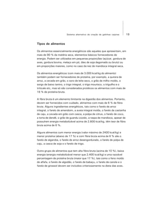 19Sistema alternativo de criação de galinhas caipiras
Tipos de alimentos
Os alimentos essencialmente energéticos são aqueles que apresentam, em
mais de 90 % da matéria seca, elementos básicos fornecedores de
energia. Podem ser utilizados em pequenas proporções (açúcar, gordura de
aves, gordura bovina, melaço em pó, óleo de soja degomado ou bruto) ou
em proporções maiores, como no caso da raiz de mandioca integral seca.
Os alimentos energéticos (com mais de 3.000 kcal/kg do alimento)
também podem ser fornecedores de proteína, por exemplo, a quirera de
arroz, a cevada em grão, o soro de leite seco, o grão de milho moído, o
sorgo de baixo tanino, o trigo integral, o trigo mourisco, o triguilho e o
triticale etc, mas só são considerados protéicos os alimentos com mais de
16 % de proteína bruta.
A fibra bruta é um elemento limitante na digestão dos alimentos. Portanto,
devem ser fornecidos com cuidado, alimentos com mais de 6 % de fibra
bruta. Alguns ingredientes energéticos, tais como o farelo de arroz
integral, o farelo de amendoim, a aveia integral moída, o farelo de castanha
de caju, a cevada em grão com casca, a polpa de citrus, o farelo de coco,
a torta de dendê, o grão de guandu cozido, a raspa de mandioca, apesar de
possuírem energia metabolizável acima de 2.600 kcal/kg, têm teor de fibra
bruta acima de 6 %.
Alguns alimentos com menor energia (valor máximo de 2400 kcal/kg) e
menor proteína (abaixo de 17 %) e com fibra bruta acima de 6 % são o
farelo de algaroba, o farelo de arroz desengordurado, o farelo de polpa de
caju, a casca de soja e o farelo de trigo.
Outro grupo de alimentos que tem alta fibra bruta (acima de 10 %), baixa
energia (energia metabolizável menor que 2.400 kcal/kg) e uma razoável
percentagem de proteína bruta (maior que 17 %), tais como o feno moído
de alfafa, o farelo de algodão, o farelo de babaçu, o farelo de canola e o
farelo de girassol devem ser incluídos criteriosamente na dieta das aves.
 