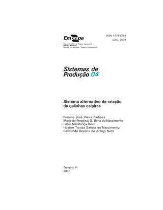Sistemas de
Produção 04
Teresina, PI
2007
Firmino José Vieira Barbosa
Maria do Perpétuo S. Bona do Nascimento
Fábio Mendonça Diniz
Hoston Tomás Santos do Nascimento
Raimundo Bezerra de Araújo Neto
ISSN 1678-0256
Julho, 2007
Empresa Brasileira de Pesquisa Agropecuária
Embrapa Meio-Norte
Ministério da Agricultura, Pecuária e Abastecimento
Sistema alternativo de criação
de galinhas caipiras
 