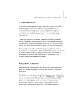 21Sistema alternativo de criação de galinhas caipiras
O preparo das rações
A estrutura necessária para o preparo das rações compreende desde o
local apropriado, que deve ser limpo e isento de qualquer tipo de
contaminação, aos equipamentos moinho, balança e misturador. O
responsável pela execução da atividade deve dominar os cálculos
matemáticos para composição das dietas e a operacionalização dos
equipamentos.
Conhecidas as proporções de cada ingrediente e estando os mesmos
moídos e em estado próprio para o consumo, inicia-se a pesagem pelos
ingredientes de menores quantidades, fazendo-se com eles uma mistura
prévia, de modo a facilitar a sua distribuição uniforme na mistura total. .
Se a quantidade de ração a ser feita for pequena, podem-se misturar
manualmente os ingredientes e utilizar o misturador somente para maiores
quantidades. Recomenda-se que sejam verificados a uniformidade da
mistura e se o tempo utilizado corresponde ao que se espera para a
ocupação de mão-de-obra e gasto de energia.
Necessidades nutricionais
As necessidades nutricionais das aves mudam de acordo com a idade,
sexo, raça, estado nutricional e sanitário, fase produtiva e finalidade
econômica..
O SACAC recomenda que as necessidades das aves sejam atendidas de
acordo com as recomendações da Tabela 1 (ROSTAGNO et al., 2000). Os
ajustes necessários com o uso dos alimentos localmente disponíveis
devem ser acompanhados, de modo a verificar o suprimento das
necessidades das aves e assim evitar o aumento do custo com
alimentação e o surgimento de doenças carenciais e metabólicas.
 