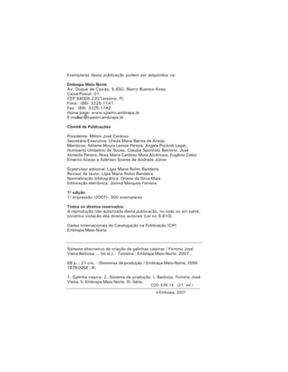 Exemplares desta publicação podem ser adquiridos na:
Embrapa Meio-Norte
Av. Duque de Caxias, 5.650, Bairro Buenos Aires,
Caixa Postal: 01
CEP 64006-220Teresina, PI.
Fone: (86) 3225-1141
Fax: (86) 3225-1142
Home page: www.cpamn.embrapa.br
E-mail:sac@cpamn.embrapa.br
Comitê de Publicações
Presidente: Milton José Cardoso
Secretária-Executiva: Ursula Maria Barros de Araújo
Membros: Alitiene Moura Lemos Pereira, Angela Pucknik Legat,
Humberto Umbelino de Sousa, Claudia Sponholz Belmino, José
Almeida Pereira, Rosa Maria Cardoso Mota Alcântara, Eugênio Celso
Emérito Araújo e Aderson Soares de Andrade Júnior
Supervisor editorial: Lígia Maria Rolim Bandeira
Revisor de texto: Lígia Maria Rolim Bandeira
Normalização bibliográfica: Orlane da Silva Maia
Editoração eletrônica: Jorimá Marques Ferreira
1a
edição
1a
impressão (2007): 300 exemplares
Todos os direitos reservados.
A reprodução não-autorizada desta publicação, no todo ou em parte,
constitui violação dos direitos autorais (Lei no 9.610).
Dados Internacionais de Catalogação na Publicação (CIP)
Embrapa Meio-Norte
Sistema alternativo de criação de galinhas caipiras / Firmino José
Vieira Barbosa ... [et al.]. - Teresina : Embrapa Meio-Norte, 2007.
68 p. ; 21 cm. - (Sistemas de produção / Embrapa Meio-Norte, ISSN
1678-0256 ; 4).
1. Galinha caipira. 2. Sistema de produção. I. Barbosa, Firmino José
Vieira. II. Embrapa Meio-Norte. III. Série.
CDD 638.14 (21. ed.)
© Embrapa, 2007
 