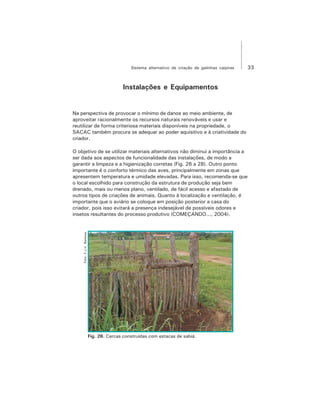 33Sistema alternativo de criação de galinhas caipiras
Instalações e Equipamentos
Na perspectiva de provocar o mínimo de danos ao meio ambiente, de
aproveitar racionalmente os recursos naturais renováveis e usar e
reutilizar de forma criteriosa materiais disponíveis na propriedade, o
SACAC também procura se adequar ao poder aquisitivo e à criatividade do
criador.
O objetivo de se utilizar materiais alternativos não diminui a importância a
ser dada aos aspectos de funcionalidade das instalações, de modo a
garantir a limpeza e a higienização corretas (Fig. 26 a 28). Outro ponto
importante é o conforto térmico das aves, principalmente em zonas que
apresentem temperatura e umidade elevadas. Para isso, recomenda-se que
o local escolhido para construção da estrutura de produção seja bem
drenado, mais ou menos plano, ventilado, de fácil acesso e afastado de
outros tipos de criações de animais. Quanto à localização e ventilação, é
importante que o aviário se coloque em posição posterior a casa do
criador, pois isso evitará a presença indesejável de possíveis odores e
insetos resultantes do processo produtivo (COMEÇANDO..., 2004).
Foto:F.J.V.Barbosa
Fig. 26. Cercas construídas com estacas de sabiá.
 