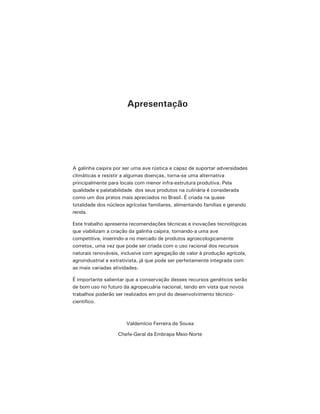 A galinha caipira por ser uma ave rústica e capaz de suportar adversidades
climáticas e resistir a algumas doenças, torna-se uma alternativa
principalmente para locais com menor infra-estrutura produtiva. Pela
qualidade e palatabilidade dos seus produtos na culinária é considerada
como um dos pratos mais apreciados no Brasil. É criada na quase
totalidade dos núcleos agrícolas familiares, alimentando famílias e gerando
renda.
Este trabalho apresenta recomendações técnicas e inovações tecnológicas
que viabilizam a criação da galinha caipira, tornando-a uma ave
competitiva, inserindo-a no mercado de produtos agroecologicamente
corretos, uma vez que pode ser criada com o uso racional dos recursos
naturais renováveis, inclusive com agregação de valor à produção agrícola,
agroindustrial e extrativista, já que pode ser perfeitamente integrada com
as mais variadas atividades.
É importante salientar que a conservação desses recursos genéticos serão
de bom uso no futuro da agropecuária nacional, tendo em vista que novos
trabalhos poderão ser realizados em prol do desenvolvimento técnico-
cientifico.
Valdemício Ferreira de Sousa
Chefe-Geral da Embrapa Meio-Norte
Apresentação
 