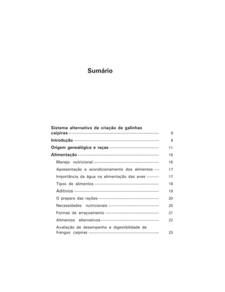 Sumário
Sistema alternativo de criação de galinhas
caipiras--------------------------------------------------------------------------- 9
Introdução ---------------------------------------------------------------------- 9
Origem genealógica e raças ----------------------------------------- 11
Alimentação ------------------------------------------------------------------- 16
Manejo nutricional ------------------------------------------------------ 16
Apresentação e acondicionamento dos alimentos ---- 17
Importância da água na alimentação das aves ---------- 17
Tipos de alimentos ----------------------------------------------------- 18
Aditivos ---------------------------------------------------------------------- 19
O preparo das rações -------------------------------------------------- 20
Necessidades nutricionais ------------------------------------------ 20
Formas de arraçoamento -------------------------------------------- 21
Alimentos alternativos------------------------------------------------ 22
Avaliação de desempenho e digestibilidade de
frangos caipiras ---------------------------------------------------------- 23
 