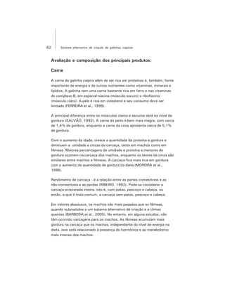 62 Sistema alternativo de criação de galinhas caipiras
Avaliação e composição dos principais produtos:
Carne
A carne da galinha caipira além de ser rica em proteínas é, também, fonte
importante de energia e de outros nutrientes como vitaminas, minerais e
lipídios. A galinha tem uma carne bastante rica em ferro e nas vitaminas
do complexo B, em especial niacina (músculo escuro) e riboflavina
(músculo claro). A pele é rica em colesterol e seu consumo deve ser
limitado (FERREIRA et al., 1999).
A principal diferença entre os músculos claros e escuros está no nível de
gordura (GALVÃO, 1992). A carne do peito é bem mais magra, com cerca
de 1,4% de gordura, enquanto a carne da coxa apresenta cerca de 5,1%
de gordura.
Com o aumento da idade, cresce a quantidade de proteína e gordura e
diminuem a umidade e cinzas da carcaça, tanto em machos como em
fêmeas. Maiores percentagens de umidade e proteína e menores de
gordura ocorrem na carcaça dos machos, enquanto os teores de cinza são
similares entre machos e fêmeas. A carcaça fica mais rica em gordura
com o aumento da quantidade de gordura da dieta (MOREIRA et al.,
1998).
Rendimento de carcaça - é a relação entre as partes comestíveis e as
não-comestíveis e as perdas (RIBEIRO, 1992). Pode-se considerar a
carcaça eviscerada inteira, isto é, com patas, pescoço e cabeça, ou
então, o que é mais comum, a carcaça sem patas, pescoço e cabeça.
Em valores absolutos, os machos são mais pesados que as fêmeas,
quando submetidos a um sistema alternativo de criação e a climas
quentes (BARBOSA et al., 2005). No entanto, em alguns estudos, não
têm ocorrido vantagens para os machos. As fêmeas acumulam mais
gordura na carcaça que os machos, independente do nível de energia na
dieta, isso está relacionado à presença de hormônios e ao metabolismo
mais intenso dos machos.
 