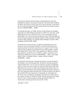 65Sistema alternativo de criação de galinhas caipiras
consumo per capita da carne de frango, principalmente por causa da
qualidade do produto e dos preços acessíveis, demonstra essa mudança
de hábito, pois antes a carne bovina era a mais consumida. A previsão é
de que a carne de frango atinja 36,4 quilos perante 35,4 quilos da carne
bovina (A PROPAGANDA..., 2006).
A produção de frango, em 2006, alcançou 9.420 milhões de toneladas,
superando os 9,348 milhões alcançados em 2005. Por outro lado, esses
dados demostram que o Brasil se tornou o maior exportador de aves
desde 2004, uma vez que exporta anualmente cerca 3.040 toneladas de
carne de frango, seguido dos Estados Unidos (2.538 toneladas), da União
Européia (780 toneladas), da Tailândia (400 toneladas) e da China (360
toneladas) (AVICULTURA, 2006).
Em termos de consumo de ovos, a média é considerada baixa se for
levado em conta a população do Brasil e o potencial da avicultura de
postura nacional. O consumo anual de ovos "in natura" é de 141 ovos
enquanto que no México se consomem mais de 360 unidades, seguido
pelo Japão (347) e China (310). Vale salientar que o México é o sexto
maior produtor mundial de ovos e o Brasil, o sétimo, cerca de 22,212
bilhões de unidades de ovo por ano (NO MUNDO..., 2007), antes deles
estão a China, os Estados Unidos, o Japão, a Índia e a Rússia
(CONSUMO..., 2006).
Tal produção é basicamente originária de sistemas avícolas altamente
tecnificados e tem mercado garantido. No Brasil o mercado de galinha
caipira é ainda maior, uma vez que se trata de um produto considerado
nobre em todos os níveis sociais e em toda extensão territorial do País.
Basta dizer que o preço no varejo dos principais pratos típicos (Fig. 61)
chega a ser elevado devido à pouca disponibilidade do produto. Enquanto
que uma cabeça de frango terminado aos 120 dias de idade custa algo em
torno de R$ 6,001
para o produtor e é repassado ao consumidor por
R$ 10,00. Uma vez abatido, processado e oferecido em restaurantes, o
prato passa a custar em média R$ 30,00. Quando comparado ao frango
de corte, que no varejo se paga em média por quilo R$ 3,00, nos
restaurantes os pratos giram em torno de R$ 14,00.
R$ 1,00 = 1 U$
 