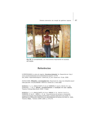 67Sistema alternativo de criação de galinhas caipiras
Fig. 62. A contabilidade, um instrumento importante no sucesso
da criação.
Foto:F.J.V.Barbosa
Referências
A PROPAGANDA é a alma do negócio. Avicultura Industrial, Itu. Disponível em: http://
www.aviculturaindustrial.com.br/site/dinamica.asp?id=12176
tipo_tabela=especiais&categoria=coberturas_on_line. Acesso em: 10 abr. 2006.
AVICULTURA. Wikipédia, a enciclopédia livre. Disponível em: http://pt.wikipedia.org/w/
index.php?title=Avicultura&oldid=5561813. Acesso em: 2 maio 2006.
BARBOSA, F. J. V.; ARAÚJO NETO, R. B. de; SOBREIRA, R. dos S.; SILVA, R. A. da;
GONZAGA, J. de A. Seleção, acondicionamento e incubação de ovos caipiras.
Teresina: Embrapa Meio-Norte, 2004. 1 Folder.
BARBOSA, F. J. V.; ARAÚJO NETO, R. B. de ; RIBEIRO, V. Q. ; SILVA, R. de S. A.;
SOBREIRA, R. dos S. ; ABREU, J. G. de . Características de carcaça e composição
corporal de frangos naturalizados submentidos a sistema alternativo de criação. In:
SIMPÓSIO DE PRODUÇÃO CIENTÍFICA DA UNIVERSIDADE ESTADUAL DO PIAUÍ, 6., 2005,
Teresina. Anais... Teresina: UESPI, 2005. p. 214-214.
 