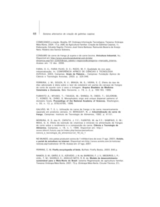 68 Sistema alternativo de criação de galinhas caipiras
COMEÇANDO a criação. Brasília, DF: Embrapa Informação Tecnológica; Teresina: Embrapa
Meio-Norte, 2004. 17 p. (ABC da Agricultura Familiar. Criação de Galinhas Caipiras, 1).
Elaboração: Edvaldo Sagrilo; Firmino José Vieira Barbosa; Raimundo Bezerra de Araújo
Neto; Robério dos Santos Sobreira.
CONSUMO de carne de frango já supera o de carne bovina. Avicultura Industrial, Itu.
Disponível em: http://www.aviculturaindustrial.com.br/site/
dinamica.asp?id=22925&tipo_tabela=negocios&categoria=mercado_interno.
Acesso em: 12 dez. 2006.
FARIA, D. E.; FARIA FILHO, D. E.; RIZZO, M. F. Qualidade do ovo para
industrialização. In: CONFERÊNCIA APINCO DE CIÊNCIAS E TECNOLÓGIA
AVÍCOLA, 2003, Campinas. Anais de Palestra... Campinas: Fundação Apinco de
Ciência e Tecnologia Avícolas, 2003. p. 325-346.
FERREIRA, J. M.; SOUZA, R. V.; BRAGA, M. S.; VIEIRA, E. C. Efeito do tipo de
óleo adicionado à dieta sobre o teor de colesterol em partes de carcaça de frangos
de corte de acordo com o sexo e linhagem. Arquivo Brasileiro de Medicina
Veterinária e Zootecnia, Belo Horizonte, v. 19, n. 2, p. 189-193, 1999.
FUMIHITO A.; MYIAKE, T.; TAKADA, M.; SHINGU, R.; ENDO, T.; GOJOROBI,
T.; KONDO, N.; OHNO, S. Monophyletic orign and unique dispersal patterns of
domestic fowls. Proceedings of the National Academy of Sciences, Washington,
v. 93, n. 13, p. 6792-6795, 1996.
GALVÃO, M. T. E. L. Utilização da carne de frango e da carne mecanicamente
separada em produtos cárneos. In: BERAQUET, N. J. Industrialização da carne de
frango. Campinas: Instituto de Tecnologia de Alimentos, 1992. p. 41-51.
MOREIRA, R. S. dos R.; ZAPATA, J. F.F.; FUENTES, M. de F.F.; SAMPAIO, E. M.;
MAIA, G. A. Efeito da restrição de vitaminas e minerais na alimentação de frangos
de corte sobre o rendimento e a composição da carne. Ciência e Tecnologia de
Alimentos, Campinas, v. 18, n. 1, 1998. Disponível em: http://
www.bibvirt.futuro.usp.br/index.php/textos/periodicos/
cencia_e_tecnologia_de_alimentos/vol_18_no_1
NO MUNDO, oito países produzem acima de 1 milhão/t/ano de ovos (7 ago. 2007). Avisite,
o portal da avicultura na internet. Disponível em:http://www.avisite.com.br/noticias/
noticias.asp?codnoticia=8176. Acesso em: 27 ago. 2007.
PERRINS, C. M. Firefly encyclopedia of birds. Buffalo: Firefly Books, 2003. 640 p.
RAMOS, G. M.; GIRÃO, E. S.; AZEVEDO, J. N. de; BARBOSA, F. J. V.; MEDEIROS, L. P.;
LEAL, T. M.; SAGRILO, E.; ARAÚJO NETO, R. B. de. Modelo de desenvolvimento
sustentável para o Meio-Norte do Brasil: sistema Regeneração de agricultura familiar.
Teresina: Embrapa Meio-Norte, 2001. 73 p. (Embrapa Meio-Norte. Circular Técnica, 31).
 
