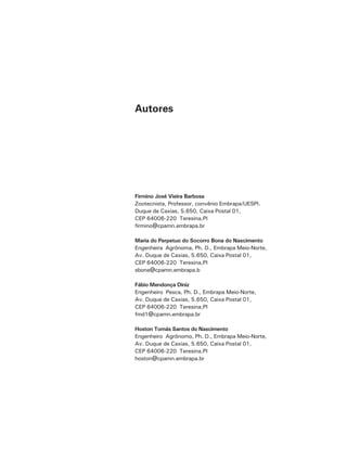 Autores
Firmino José Vieira Barbosa
Zootecnista, Professor, convênio Embrapa/UESPI.
Duque de Caxias, 5.650, Caixa Postal 01,
CEP 64006-220 Teresina,PI
firmino@cpamn.embrapa.br
Maria do Perpetuo do Socorro Bona do Nascimento
Engenheira Agrônoma, Ph. D., Embrapa Meio-Norte,
Av. Duque de Caxias, 5.650, Caixa Postal 01,
CEP 64006-220 Teresina,PI
sbona@cpamn.embrapa.b
Fábio Mendonça Diniz
Engenheiro Pesca, Ph. D., Embrapa Meio-Norte,
Av. Duque de Caxias, 5.650, Caixa Postal 01,
CEP 64006-220 Teresina,PI
fmd1@cpamn.embrapa.br
Hoston Tomás Santos do Nascimento
Engenheiro Agrônomo, Ph. D., Embrapa Meio-Norte,
Av. Duque de Caxias, 5.650, Caixa Postal 01,
CEP 64006-220 Teresina,PI
hoston@cpamn.embrapa.br
 