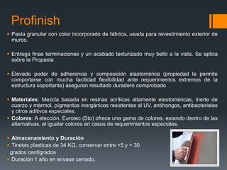 Profinish 
 Pasta granular con color incorporado de fábrica, usada para revestimiento exterior de 
muros. 
 Entrega finas terminaciones y un acabado texturizado muy bello a la vista. Se aplica 
sobre la Propasta 
 Elevado poder de adherencia y composición elastomérica (propiedad le permite 
comportarse con mucha facilidad flexibilidad ante requerimentos extremos de la 
estructura soportante) aseguran resultado duradero comprobado 
 Materiales: Mezcla basada en resinas acrílicas altamente elastoméricas, inerte de 
cuarzo y mármol, pígmentos inorgánicos resistentes al UV, antihongos, antibacteriales 
y otros aditivos especiales. 
 Colores: A elección. Eurotec (Sto) ofrece una gama de colores, estando dentro de las 
alternativas, el igualar colores en casos de requerimientos especiales. 
 Almacenamiento y Duración 
 Tinetas plasticas de 34 KG, conservar entre +5 y + 30 
grados centígrados 
 Duración 1 año en envase cerrado. 
 
