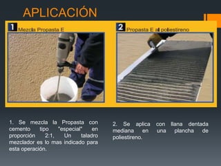 APLICACIÓN 
1. Se mezcla la Propasta con 
cemento tipo "especial" en 
proporción 2:1, Un taladro 
mezclador es lo mas indicado para 
esta operación. 
2. Se aplica con llana dentada 
mediana en una plancha de 
poliestireno. 
 