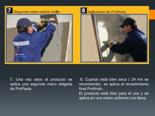 7. Una vez seco el producto se 
aplica una segunda mano delgada 
de ProPasta 
8. Cuando está bien seca ( 24 hrs se 
recomienda) se aplica el revestimiento 
final Profinish. 
El producto está listo para el uso y se 
aplica en una mano uniforme con llana. 
 