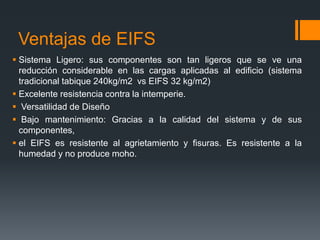 Ventajas de EIFS 
 Sistema Ligero: sus componentes son tan ligeros que se ve una 
reducción considerable en las cargas aplicadas al edificio (sistema 
tradicional tabique 240kg/m2 vs EIFS 32 kg/m2) 
 Excelente resistencia contra la intemperie. 
 Versatilidad de Diseño 
 Bajo mantenimiento: Gracias a la calidad del sistema y de sus 
componentes, 
 el EIFS es resistente al agrietamiento y fisuras. Es resistente a la 
humedad y no produce moho. 
 