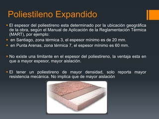 Poliestileno Expandido 
 El espesor del poliestireno esta determinado por la ubicación geográfica 
de la obra, según el Manual de Aplicación de la Reglamentación Térmica 
(MART), por ejemplo: 
 en Santiago, zona térmica 3, el espesor mínimo es de 20 mm. 
 en Punta Arenas, zona térmica 7, el espesor mínimo es 60 mm. 
 No existe una limitante en el espesor del poliestireno, la ventaja esta en 
que a mayor espesor, mayor aislación. 
 El tener un poliestireno de mayor densidad, solo reporta mayor 
resistencia mecánica. No implica que de mayor aislación 
 