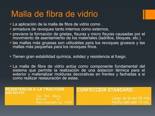 Malla de fibra de vidrio 
 La aplicación de la malla de fibra de vidrio como . 
 armadura de revoques tanto internos como externos, 
 previene la formación de grietas, fisuras y micro fisuras causadas por el 
movimiento de asentamiento de los materiales (ladrillos, bloques, etc.) 
 las mallas más gruesas son utilizables para los revoques gruesos y las 
mallas más pequeñas para los revoques finos. 
 Tienen gran estabilidad química, solidez y resistencia al fuego. 
 La malla de fibra de vidrio actúa como componente fundamental del 
sistema que permite la realización de una aislacion térmica para el 
exterior y materializar molduras decorativas en frentes y fachadas a si 
como realizar restauración de estas. 
 