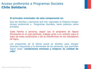 Acceso preferente a Programas Sociales
Chile Solidario


              El principio orientador de este componente es:
              Que las familias y personas que han ingresado al Sistema tengan
              acceso preferente a Programas Sociales, tanto públicos como
              privados.

              Cada familia o persona, según sea el programa de Apoyo
              Psicosocial en el cual participa, trabaja junto a su monitor para el
              logro de estas condiciones y así se transforman en los indicadores
              de logro.

              Los programas de la oferta social se diseñan para otorgar
              diversas respuestas a la demandas de las personas, que permitan
              lograr estas “condiciones mínimas y mejorar su calidad de
              vida”.




Gobierno de Chile | Ministerio de Desarrollo Social
 