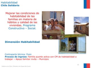 Habitabilidad
Chile Solidario


      Mejorar las condiciones de
         habitabilidad de las
       familias en materia de
       hábitos y calidad de las
        viviendas. Programa
        Constructivo – Social.




     Dimensión Habitabilidad



     Contraparte técnica: Fosis
     Proceso de ingreso: Familia puente activa con CM de habitabilidad a
     trabajar – Apoyo familiar invita – Municipio

                                                                           15
Gobierno de Chile | Ministerio de Desarrollo Social
 