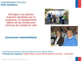 Habitabilidad Vínculos
Chile Solidario



         Entregar a los adultos
        mayores atendidos por el
       programa, el equipamiento
        básico de las condiciones
       mínimas de calidad de vida




       Dimensión Habitabilidad




 Contraparte técnica: Servicio Nacional del Adulto Mayor
 Proceso de ingreso: Adulto Mayor activo del Programa Vínculos - Municipio

                                                                      18
Gobierno de Chile | Ministerio de Desarrollo Social
 