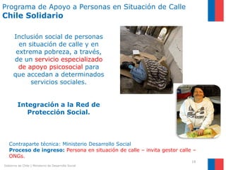 Programa de Apoyo a Personas en Situación de Calle
Chile Solidario

      Inclusión social de personas
        en situación de calle y en
       extrema pobreza, a través,
      de un servicio especializado
        de apoyo psicosocial para
      que accedan a determinados
            servicios sociales.


         Integración a la Red de
            Protección Social.



   Contraparte técnica: Ministerio Desarrollo Social
   Proceso de ingreso: Persona en situación de calle – invita gestor calle –
   ONGs.
                                                                          19
Gobierno de Chile | Ministerio de Desarrollo Social
 