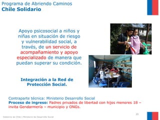 Programa de Abriendo Caminos
Chile Solidario



              Apoyo psicosocial a niños y
              niñas en situación de riesgo
                y vulnerabilidad social, a
                través, de un servicio de
               acompañamiento y apoyo
             especializado de manera que
             puedan superar su condición.


                 Integración a la Red de
                    Protección Social.


     Contraparte técnica: Ministerio Desarrollo Social
     Proceso de ingreso: Padres privados de libertad con hijos menores 18 –
     invita Gendarmería – municipio y ONGs.
                                                                        20
Gobierno de Chile | Ministerio de Desarrollo Social
 
