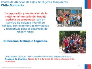 Centro de Atención de Hijos de Mujeres Temporeras
Chile Solidario

  Incorporación y mantención de la
  mujer en el mercado del trabajo
   agrícola de temporada, con un
    servicio de cuidado infantil de
calidad, con experiencias formativas
 y recreativas para el desarrollo de
             niños y niñas.


   Dimensión Trabajo e Ingresos.




     Contraparte técnica: IND – Junaeb – Ministerio Desarrollo Social
     Proceso de ingreso: Niños de 6 a 12 años de madres temporeras -
     municipio
                                                                        21
Gobierno de Chile | Ministerio de Desarrollo Social
 
