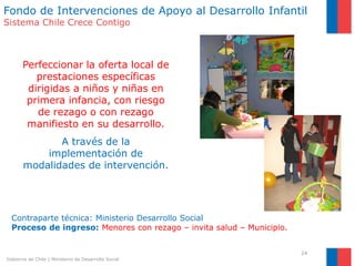 Fondo de Intervenciones de Apoyo al Desarrollo Infantil
Sistema Chile Crece Contigo



       Perfeccionar la oferta local de
          prestaciones específicas
        dirigidas a niños y niñas en
        primera infancia, con riesgo
          de rezago o con rezago
        manifiesto en su desarrollo.
              A través de la
           implementación de
       modalidades de intervención.




  Contraparte técnica: Ministerio Desarrollo Social
  Proceso de ingreso: Menores con rezago – invita salud – Municipio.


                                                                       24
Gobierno de Chile | Ministerio de Desarrollo Social
 