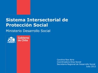 Sistema Intersectorial de
Protección Social
Ministerio Desarrollo Social




                               Carolina Roe Atria
                               Coordinadora Área Social
                               Secretaria Regional de Desarrollo Social
                                                            Julio 2012
 
