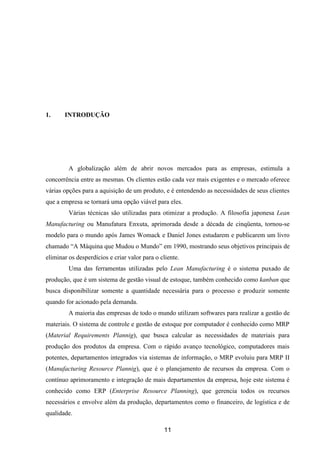 11
1. INTRODUÇÃO
A globalização além de abrir novos mercados para as empresas, estimula a
concorrência entre as mesmas. Os clientes estão cada vez mais exigentes e o mercado oferece
várias opções para a aquisição de um produto, e é entendendo as necessidades de seus clientes
que a empresa se tornará uma opção viável para eles.
Várias técnicas são utilizadas para otimizar a produção. A filosofia japonesa Lean
Manufacturing ou Manufatura Enxuta, aprimorada desde a década de cinqüenta, tornou-se
modelo para o mundo após James Womack e Daniel Jones estudarem e publicarem um livro
chamado “A Máquina que Mudou o Mundo” em 1990, mostrando seus objetivos principais de
eliminar os desperdícios e criar valor para o cliente.
Uma das ferramentas utilizadas pelo Lean Manufacturing é o sistema puxado de
produção, que é um sistema de gestão visual de estoque, também conhecido como kanban que
busca disponibilizar somente a quantidade necessária para o processo e produzir somente
quando for acionado pela demanda.
A maioria das empresas de todo o mundo utilizam softwares para realizar a gestão de
materiais. O sistema de controle e gestão de estoque por computador é conhecido como MRP
(Material Requirements Plannig), que busca calcular as necessidades de materiais para
produção dos produtos da empresa. Com o rápido avanço tecnológico, computadores mais
potentes, departamentos integrados via sistemas de informação, o MRP evoluiu para MRP II
(Manufacturing Resource Plannig), que é o planejamento de recursos da empresa. Com o
contínuo aprimoramento e integração de mais departamentos da empresa, hoje este sistema é
conhecido como ERP (Enterprise Resource Planning), que gerencia todos os recursos
necessários e envolve além da produção, departamentos como o financeiro, de logística e de
qualidade.
 