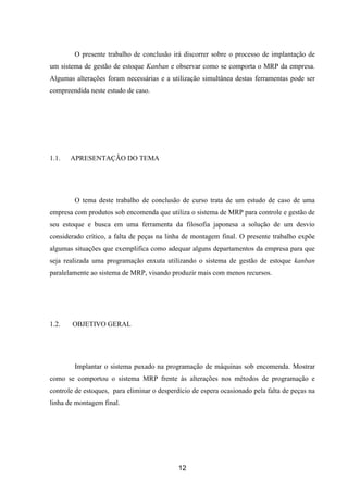 12
O presente trabalho de conclusão irá discorrer sobre o processo de implantação de
um sistema de gestão de estoque Kanban e observar como se comporta o MRP da empresa.
Algumas alterações foram necessárias e a utilização simultânea destas ferramentas pode ser
compreendida neste estudo de caso.
1.1. APRESENTAÇÃO DO TEMA
O tema deste trabalho de conclusão de curso trata de um estudo de caso de uma
empresa com produtos sob encomenda que utiliza o sistema de MRP para controle e gestão de
seu estoque e busca em uma ferramenta da filosofia japonesa a solução de um desvio
considerado crítico, a falta de peças na linha de montagem final. O presente trabalho expõe
algumas situações que exemplifica como adequar alguns departamentos da empresa para que
seja realizada uma programação enxuta utilizando o sistema de gestão de estoque kanban
paralelamente ao sistema de MRP, visando produzir mais com menos recursos.
1.2. OBJETIVO GERAL
Implantar o sistema puxado na programação de máquinas sob encomenda. Mostrar
como se comportou o sistema MRP frente às alterações nos métodos de programação e
controle de estoques, para eliminar o desperdício de espera ocasionado pela falta de peças na
linha de montagem final.
 