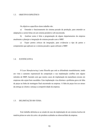 13
1.3. OBJETIVO ESPECÍFICO
Os objetivos específicos deste trabalho são:
a) Entender o funcionamento do sistema puxado de produção, para entender as
adaptações a serem feitas em um sistema produtivo sob encomenda.
b) Analisar como é feita a programação de alguns departamentos da empresa
atualmente e planejar a integração do sistema puxado com o MRP.
c) Expor pontos críticos da integração, para evidenciar o tipo de partes e
componentes que aplicam-se o sistema puxado e quais utilizam o MRP.
1.4. JUSTIFICATIVA
O Lean Manufacturing é uma filosofia que está se difundindo mundialmente, tendo
em vista o aumento exponencial da competição e sua implantação conflita com alguns
métodos de MRP, fazendo com que muitos casos de implantação da manufatura enxuta em
empresas não sejam bem sucedidos. Esta implantação visa eliminar o problema grave de falta
de peças na linha de montagem final encontrado na empresa. A falta de peças leva ao atraso
da entrega ao cliente e ameaça a competitividade da empresa.
1.5. DELIMITAÇÃO DO TEMA
Este trabalho delimita-se ao estudo de caso da implantação de um sistema kanban de
matéria prima no setor de corte e de produtos acabados no almoxarifado da empresa.
 