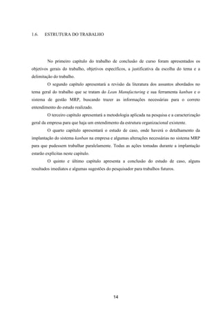 14
1.6. ESTRUTURA DO TRABALHO
No primeiro capítulo do trabalho de conclusão de curso foram apresentados os
objetivos gerais do trabalho, objetivos específicos, a justificativa da escolha do tema e a
delimitação do trabalho.
O segundo capítulo apresentará a revisão da literatura dos assuntos abordados no
tema geral do trabalho que se tratam do Lean Manufacturing e sua ferramenta kanban e o
sistema de gestão MRP, buscando trazer as informações necessárias para o correto
entendimento do estudo realizado.
O terceiro capítulo apresentará a metodologia aplicada na pesquisa e a caracterização
geral da empresa para que haja um entendimento da estrutura organizacional existente.
O quarto capítulo apresentará o estudo de caso, onde haverá o detalhamento da
implantação do sistema kanban na empresa e algumas alterações necessárias no sistema MRP
para que pudessem trabalhar paralelamente. Todas as ações tomadas durante a implantação
estarão explícitas neste capítulo.
O quinto e último capítulo apresenta a conclusão do estudo de caso, alguns
resultados imediatos e algumas sugestões do pesquisador para trabalhos futuros.
 