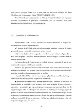 16
americanos e europeus. Neste livro o nome dado ao sistema de produção foi “Lean
Manufacturing” ou Manufatura Enxuta (MORGAN; LIKER, 2008).
James Womack, um dos especialistas do MIT, descreveu a filosofia em uma linguagem
ocidental, documentando os princípios e ferramentas Lean, ou “enxutos”, todos estes
baseados na filosofia do Sistema Toyota de Produção.
2.1.1. Desperdícios da manufatura enxuta
Segundo Ohno (1997), quando pensarmos em eliminar totalmente os desperdícios,
devemos ter em mente os seguintes pontos:
O aumento da eficiência só é concretizado quando associado à redução de custos,
produzindo apenas o necessário com o menor recurso possível.
Observar a eficiência de cada operador e de cada linha separadamente, depois observe
tudo como um grupo. A eficiência deve ser melhorada em cada estágio e ao mesmo tempo na
fábrica como um todo.
No Sistema Toyota de Produção deve-se produzir somente o necessário de acordo com
a capacidade e recursos exigidos pela demanda.
Estima-se que aproximadamente noventa e cinco por cento das atividades realizadas na
fabricação de produtos não agregam valor aos olhos do cliente e apenas cerca de cinco por
cento das atividades realmente agregam valor ao produto.
Segundo Ohno(1997) o primeiro passo para a aplicação do Lean Manufacturing é a
identificação dos sete desperdícios nos processos e operações:
Desperdício de superprodução: Shingo(1996) descreve a existência de dois tipos de
superprodução: a quantitativa, que representa fazer mais produtos do que realmente é
necessário e a qualitativa que representa produzir antes que seja necessário. Este tipo de
desperdício gera todos os outros pois terá transporte do produto para o estoque, espera do
produto no estoque, movimentação do operador para levar este produto para o estoque, defeito
no transporte, processamento extra caso ocorra alguma alteração no produto e espera caso seja
realizado mais rápido do que o necessário. Na Toyota o método utilizado para evitar este
desperdício é a produção Just-in-time.
 