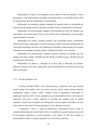 17
Desperdício de espera: este desperdício ocorre devido à falta de materiais a serem
processados, o que acaba gerando ociosidade. Esta espera pode ser ocasionada devido à falta
de matéria-prima, falta de transportador ou movimentador.
Desperdício de transporte: qualquer transporte de materiais pode ser considerado um
processo que não agrega valor pois não altera o produto e deve ser eliminado ou minimizado.
Desperdício de movimentação: qualquer movimentação por parte do operador que
gera fadiga e seja desnecessária. Pode ser por esforço físico, deslocamento ou movimentos
ergonomicamente incorretos.
Desperdício de estoque: acumular produtos sem necessidade geram investimentos
desnecessários para a organização, ao mesmo tempo que a falta de materiais também pode ser
considerado desperdício devido ao não atendimento da demanda. Supermercados são estoques
controlados na quantidade exata para atender a demanda do cliente e suas variações.
Desperdício de processamento: qualquer processo realizado no produto que não
agregue valor para o cliente, atividades que não alteram o produto ou que a alteração não seja
percebida pelo cliente final.
Desperdício de defeito: a utilização de recursos para a fabricação de produtos
defeituosos geram custos para a organização, além de demandar mais recursos para que seja
feita sua reposição.
2.1.2. Os cinco princípios Lean
Conforme Womak (1994) o Lean Manufacturing é conhecido como uma filosofia
enxuta, porque visa produzir mais com menos recursos: menos tempo, pessoas, material,
equipamento, espaço e tempo, sendo o antídoto contra os desperdícios encontrados na
organização como um todo. O autor argumenta que este pensamento enxuto é uma forma de
especificar valor para o cliente, organizar as atividades que agregam valor na melhor
sequência, realizar essas atividades sem interrupções, somente quando solicitadas e de uma
forma cada vez mais eficaz. Os cinco princípios do Lean Manufacturing são:
I - Especificar o valor: é o ponto de partida para o pensamento enxuto e pode ser
somente determinado pelo cliente final. Valor só é significativo quando expresso em termos
de um produto específico ou serviço prestado ou por ambos. O valor deve atender as
necessidades do cliente a um preço específico em um momento específico.
 