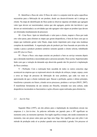18
II - Identificar o fluxo de valor: O fluxo de valor é o conjunto total de ações específicas
necessárias para a fabricação de um produto, desde seu desenvolvimento até à entrega ao
cliente. Na etapa de identificação do fluxo pode-se observar algumas atividades que agregam
valor (que devem ser maximizadas), outras que não agregam, porém são inevitáveis ( que
devem ser minimizadas) e as atividades que não agregam valor algum ao produto (que devem
ser eliminadas imediatamente do processo).
III - Criar fluxo: Após ter identificado o valor para o cliente, mapear o fluxo por onde
este valor passa, para eliminar as etapas que geram desperdícios, é hora de fazer com que as
etapas que realmente geram valor fluam, etapa muito importante pois exige uma mudança
completa da mentalidade. A organização pára de produzir por lotes baseada em previsões de
vendas e passa a produzir produtos unitários somente quando o cliente solicita, trabalhando
com JIT (Just-in-Time).
IV - Puxar o fluxo: esta etapa consiste em produzir o bem ou serviço somente depois
que a demanda manifesta a necessidade para o processo puxador, fluxo acima. Supermercados
farão com que a variação da demanda seja absorvida quando não for possível a implantação
do fluxo contínuo.
V - Perfeição: Com a realização bem sucedida de todos os outros conceitos algo
acontecerá na empresa que se expressará através da redução de esforços, tempo, espaço, custo
e erros ao longo do processo de fabricação de seus produtos, que cada vez mais se
aproximarão do que o cliente realmente quer. Buscar a perfeição, quinto e ultimo princípio,
transforma o presente em futuro, criando novos processos, produtos e serviços (MAY, 2007).
É transformar ferramentas de um sistema em filosofia, tornando isso uma cultura, onde
desperdícios incomodem os funcionários e ações eficazes sejam realizadas para eliminá-los.
2.2. Just-In-Time
Segundo Ohno (1997), um dos pilares para a implantação da manufatura enxuta nas
empresas é o Just-in-time. As palavras utilizadas em japonês para o JIT significam no
momento certo, no momento oportuno. Em inglês significa a tempo, não sendo exatamente no
momento, mas um pouco antes para que haja uma folga. Isto significa que este pilar é um
método de produção onde só se produz quando uma necessidade é gerada. Um processo só
 